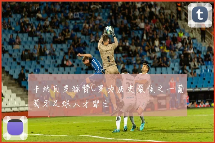 卡纳瓦罗称赞C罗为历史最佳之一葡萄牙足球人才辈出
