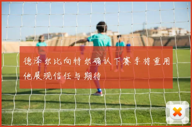 德泽尔比向特尔确认下赛季将重用他展现信任与期待