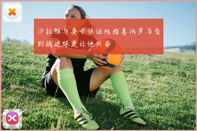 沙拉维与妻子领证结婚喜讯罗马告别战进球更让他兴奋
