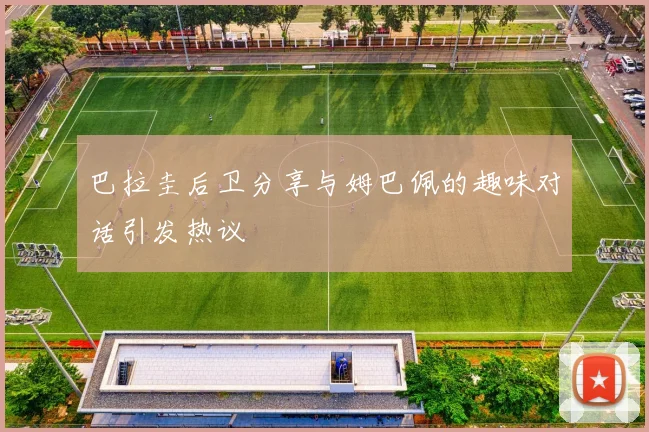 巴拉圭后卫分享与姆巴佩的趣味对话引发热议