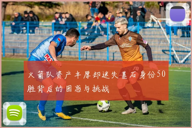 火箭队资产丰厚却迷失基石身份50胜背后的困惑与挑战