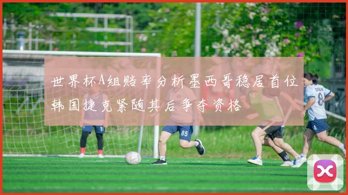 世界杯A组赔率分析墨西哥稳居首位韩国捷克紧随其后争夺资格