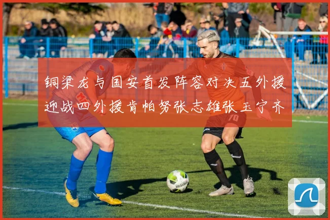 铜梁龙与国安首发阵容对决五外援迎战四外援肯帕努张志雄张玉宁齐上阵