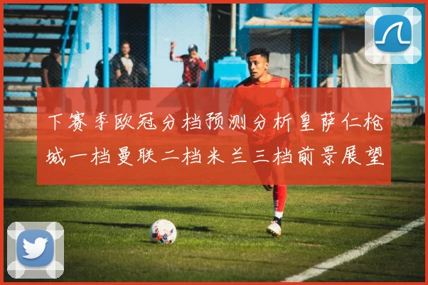 下赛季欧冠分档预测分析皇萨仁枪城一档曼联二档米兰三档前景展望