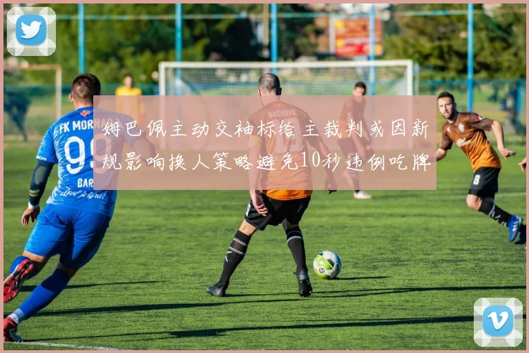 姆巴佩主动交袖标给主裁判或因新规影响换人策略避免10秒违例吃牌