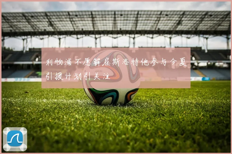 利物浦不愿解雇斯洛特他参与今夏引援计划引关注
