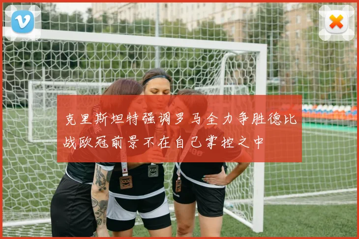 克里斯坦特强调罗马全力争胜德比战欧冠前景不在自己掌控之中