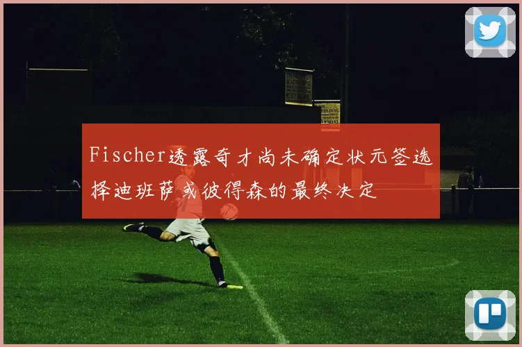 Fischer透露奇才尚未确定状元签选择迪班萨或彼得森的最终决定