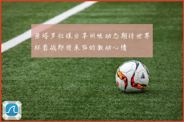 劳塔罗社媒分享训练动态期待世界杯首战即将来临的激动心情