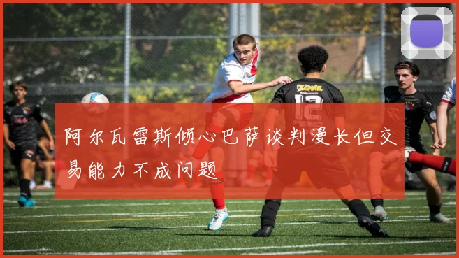 阿尔瓦雷斯倾心巴萨谈判漫长但交易能力不成问题