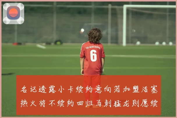 名记透露小卡续约意向若加盟活塞热火将不续约回归马刺猛龙则愿续约