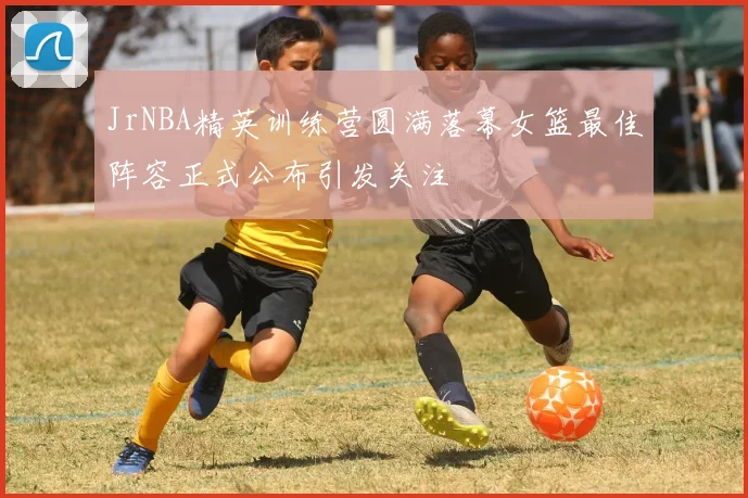 JrNBA精英训练营圆满落幕女篮最佳阵容正式公布引发关注