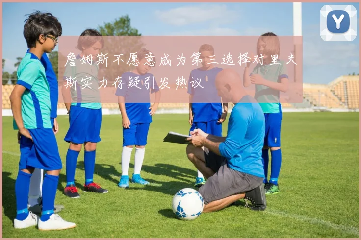 詹姆斯不愿意成为第三选择对里夫斯实力存疑引发热议