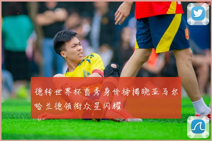 德转世界杯首秀身价榜揭晓亚马尔哈兰德领衔众星闪耀