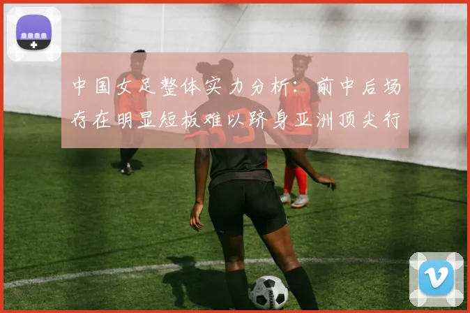 中国女足整体实力分析：前中后场存在明显短板难以跻身亚洲顶尖行列