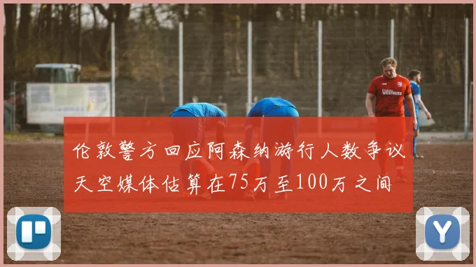 伦敦警方回应阿森纳游行人数争议天空媒体估算在75万至100万之间
