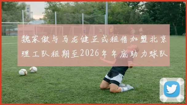 魏家傲与马龙健正式租借加盟北京理工队租期至2026年年底助力球队发展