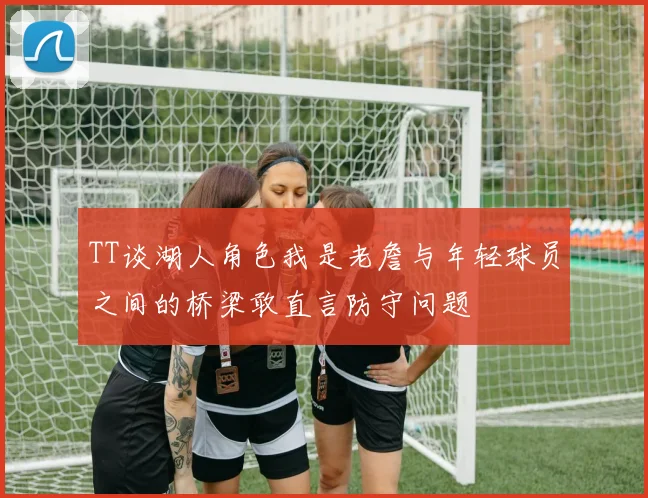 TT谈湖人角色我是老詹与年轻球员之间的桥梁敢直言防守问题
