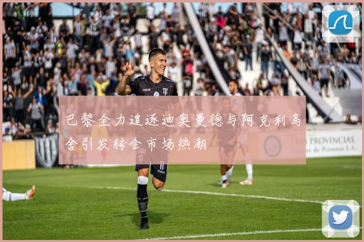 巴黎全力追逐迪奥曼德与阿克利乌舍引发转会市场热潮