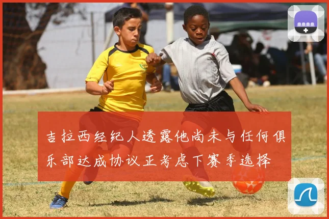 吉拉西经纪人透露他尚未与任何俱乐部达成协议正考虑下赛季选择